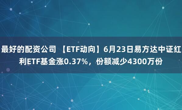 最好的配资公司 【ETF动向】6月23日易方达中证红利ETF基金涨0.37%，份额减少4300万份