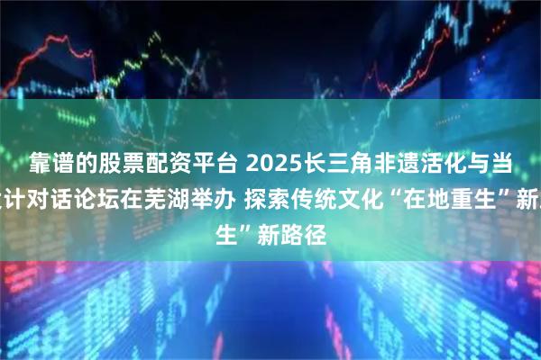 靠谱的股票配资平台 2025长三角非遗活化与当代设计对话论坛在芜湖举办 探索传统文化“在地重生”新路径