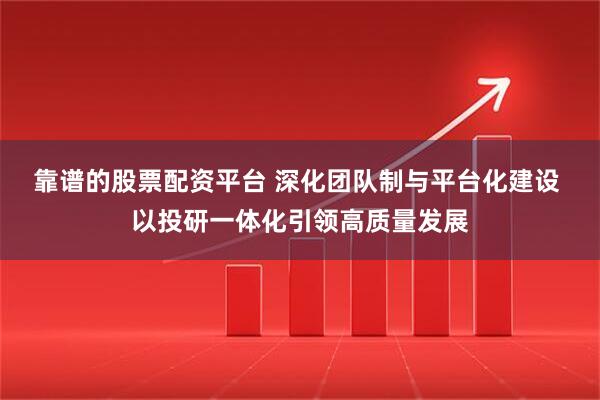 靠谱的股票配资平台 深化团队制与平台化建设 以投研一体化引领高质量发展