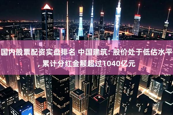 国内股票配资实盘排名 中国建筑: 股价处于低估水平, 累计分红金额超过1040亿元