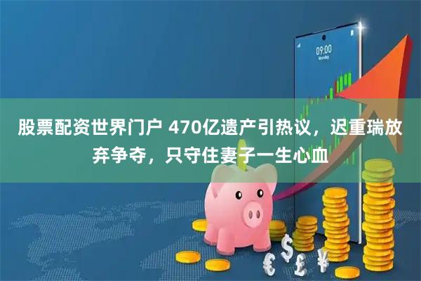 股票配资世界门户 470亿遗产引热议，迟重瑞放弃争夺，只守住妻子一生心血